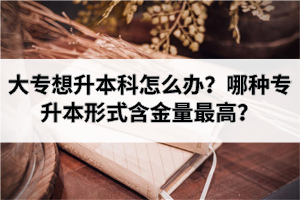 大专想升本科怎么办？哪种专升本形式含金量最高？